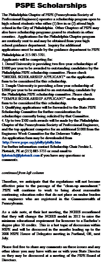 Text Box: PSPE Scholarships
&nbsp;&nbsp;
The Philadelphia Chapter of PSPE (Pennsylvania Society of Professional Engineers) operates a scholarship program open to high school students who either (1) live in or (2) attend high school in the City of Philadelphia.&nbsp; Other Chapters of PSPE may also have scholarship programs geared to students in other counties.&nbsp; Applications for the Philadelphia Chapter program are routinely sent to and may be obtained from your high school guidance department.&nbsp; Inquiry for additional applications must be made by the guidance department to PSPE Philadelphia at 215-985-5701.&nbsp; 
Applicants will be competing for:
1. Drexel University is providing two five-year scholarships of $5000 per year to be awarded to outstanding candidates by the Philadelphia PSPE scholarship committee. Please check "DREXEL SCHOLARSHIP APPLICANT" on the application form to be considered for this scholarship.
2. Temple University is providing a four year scholarship of $2000 per year to be awarded to an outstanding candidate by the Philadelphia PSPE scholarship committee. Please check "TEMPLE SCHOLARSHIP APPLICANT" on the application form to be considered for this scholarship.
3. Qualifying applications will be forwarded to the State PSPE Scholarship Committee for further consideration for scholarships currently being solicited by that Committee.
4. Up to two $500 cash awards will be made by the Philadelphia Chapter of the Pennsylvania Society of Professional Engineers, and the top applicant competes for an additional $1000 from the Engineers Week Committee for the Delaware Valley.
An application form may be downloaded from 
&nbsp;http://www.pspe.org/philly/philly.htm 
For further information contact Scholarship Chair Fredric L. Plotnick, PE at (215) 885-3733 or send email to 
fplotnick@fplotnick.com if you have any questions or comments.


continued from left column

Therefore, we anticipate that the regulations will not become effective prior to the passage of the �clean-up amendment.� &nbsp;PSPE will continue to work to bring about reasonable continuing education rules that do not place an undue burden on engineers who are registered in the Commonwealth of Pennsylvania.
&nbsp;
As a side note, at their last meeting, the NCEES reconfirmed that they will change the NCEES model in 2012 to raise the minimum educational requirement for licensure to a Bachelor�s degree plus 30 credits.&nbsp; This is a hot topic of discussion within NSPE and will be discussed in the months leading up to the 2008 NSPE House of Delegates meeting in Portland, OR, next July.
&nbsp;
Please feel free to share any comments on these issues and any other ideas you may have with me or with your State Director so they may be discussed at a meeting of the PSPE Board of Directors.

