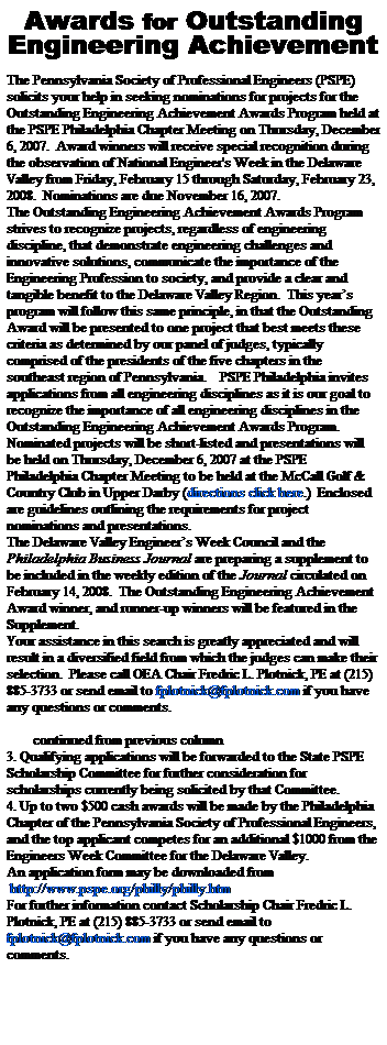 Text Box: Awards for Outstanding
Engineering Achievement
 
The Pennsylvania Society of Professional Engineers (PSPE) solicits your help in seeking nominations for projects for the Outstanding Engineering Achievement Awards Program held at the PSPE Philadelphia Chapter Meeting on Thursday, December 6, 2007.  Award winners will receive special recognition during the observation of National Engineer's Week in the Delaware Valley from Friday, February 15 through Saturday, February 23, 2008.  Nominations are due November 16, 2007.
The Outstanding Engineering Achievement Awards Program strives to recognize projects, regardless of engineering discipline, that demonstrate engineering challenges and innovative solutions, communicate the importance of the Engineering Profession to society, and provide a clear and tangible benefit to the Delaware Valley Region.  This years program will follow this same principle, in that the Outstanding Award will be presented to one project that best meets these criteria as determined by our panel of judges, typically comprised of the presidents of the five chapters in the southeast region of Pennsylvania.    PSPE Philadelphia invites applications from all engineering disciplines as it is our goal to recognize the importance of all engineering disciplines in the Outstanding Engineering Achievement Awards Program.
Nominated projects will be short-listed and presentations will be held on Thursday, December 6, 2007 at the PSPE Philadelphia Chapter Meeting to be held at the McCall Golf & Country Club in Upper Darby (directions click here.)  Enclosed are guidelines outlining the requirements for project nominations and presentations.
The Delaware Valley Engineers Week Council and the Philadelphia Business Journal are preparing a supplement to be included in the weekly edition of the Journal circulated on February 14, 2008.  The Outstanding Engineering Achievement Award winner, and runner-up winners will be featured in the Supplement.
Your assistance in this search is greatly appreciated and will result in a diversified field from which the judges can make their selection.  Please call OEA Chair Fredric L. Plotnick, PE at (215) 885-3733 or send email to fplotnick@fplotnick.com if you have any questions or comments.
 
        continued from previous column
3. Qualifying applications will be forwarded to the State PSPE Scholarship Committee for further consideration for scholarships currently being solicited by that Committee.
4. Up to two $500 cash awards will be made by the Philadelphia Chapter of the Pennsylvania Society of Professional Engineers, and the top applicant competes for an additional $1000 from the Engineers Week Committee for the Delaware Valley.
An application form may be downloaded from 
 http://www.pspe.org/philly/philly.htm 
For further information contact Scholarship Chair Fredric L. Plotnick, PE at (215) 885-3733 or send email to 
fplotnick@fplotnick.com if you have any questions or comments.
