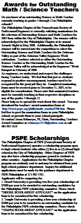 Text Box: Awards for Outstanding
Math / Science Teachers
 
Do you know of an outstanding Science or Math Teacher currently teaching in grades 5 through 12 in Philadelphia schools?  
The Philadelphia Chapter of the Pennsylvania Society of Professional Engineers is currently soliciting nominations for the selection of Outstanding Science and Math Teachers for 2007 from within the City of Philadelphia. The winners will be acknowledged by the Philadelphia Chapter at its annual Awards Night in May 2008.  Additionally, the Philadelphia winners will be entered into the competition to select the Outstanding Science and Math Teachers for the Delaware Valley as part of the Delaware Valley Engineers Week celebration.  Teachers selected as either the Outstanding Science Teacher or the Outstanding Math Teacher for the Delaware Valley will be acknowledged at the Engineers Week Banquet in February of 2008.
As engineers, we understand and respect the challenges facing Teachers today.  We feel that that just as students respond to positive encouragement, teachers need to be recognized for the great job they do.  Completed nominating forms must be received prior to December 31, 2007, to be eligible for consideration. Please note that nominated teachers must be currently teaching in their respective disciplines in any of the grades 5 through 12.
Please help us to spread the word about this award.  You may download the teachers award nomination forms at 
 http://www.pspe.org/philly/math_teacher0708.htm.  Please feel free to post the nomination forms in your Philadelphia school, or provide them to your school principals.
Or contact Jason Schmoyer, PE, Chair, Outstanding Teachers Award Committee at schmoyer19128@yahoo.com or call 
484-995-1619
 
 
PSPE Scholarships
The Philadelphia Chapter of PSPE (Pennsylvania Society of Professional Engineers) operates a scholarship program open to high school students who either (1) live in or (2) attend high school in the City of Philadelphia.  Other Chapters of PSPE may also have scholarship programs geared to students in other counties.  Applications for the Philadelphia Chapter program are routinely sent to and may be obtained from your high school guidance department.  Inquiry for additional applications must be made by the guidance department to PSPE Philadelphia at 215-985-5701.  
Applicants will be competing for:
1. Drexel University is providing two five-year scholarships of $5000 per year to be awarded to outstanding candidates by the Philadelphia PSPE scholarship committee. Please check "DREXEL SCHOLARSHIP APPLICANT" on the application form to be considered for this scholarship.
2. Temple University is providing a four year scholarship of $2000 per year to be awarded to an outstanding candidate by the Philadelphia PSPE scholarship committee. Please check "TEMPLE SCHOLARSHIP APPLICANT" on the application form to be considered for this scholarship.
